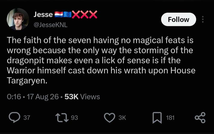 Jesse @JesseKNL XXX Follow The faith of the seven having no magical feats is wrong because the only way the storming of the dragonpit makes even a lick of sense is if the Warrior himself cast down his wrath upon House Targaryen. 0:16 17 Aug 26.53K Views 37 193 3K Σ 181 80