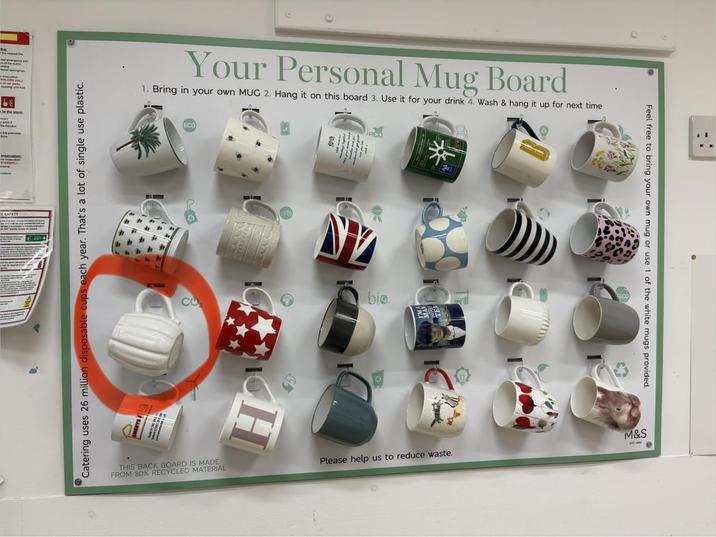 The store SAFETY Your Personal Mug Board 1. Bring in your own MUG 2. Hang it on this board 3. Use it for your drink 4. Wash & hang it up for next time Catering uses 26 million disposable cups each year. That's a lot of single use plastic. CO bio THIS BACK BOARD IS MADE FROM 80% RECYCLED MATERIAL H Feel free to bring your own mug or use 1 of the white mugs provided. M&S Please help us to reduce waste.