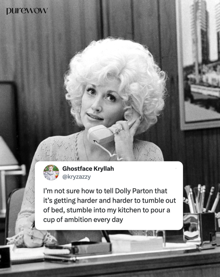purewow Ghostface Kryllah @kryzazzy I'm not sure how to tell Dolly Parton that it's getting harder and harder to tumble out of bed, stumble into my kitchen to pour a cup of ambition every day