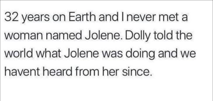 32 years on Earth and I never met a woman named Jolene. Dolly told the world what Jolene was doing and we havent heard from her since.