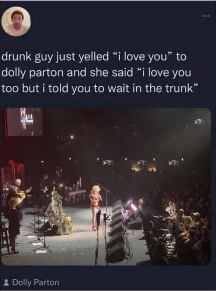 drunk guy just yelled "i love you" to dolly parton and she said "i love you too but i told you to wait in the trunk" * Dolly Parton