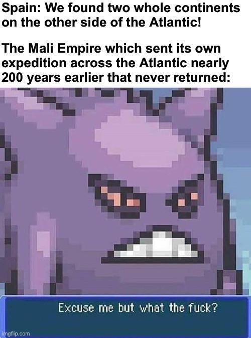 Spain: We found two whole continents on the other side of the Atlantic! The Mali Empire which sent its own expedition across the Atlantic nearly 200 years earlier that never returned: imgflip.com Excuse me but what the f---?