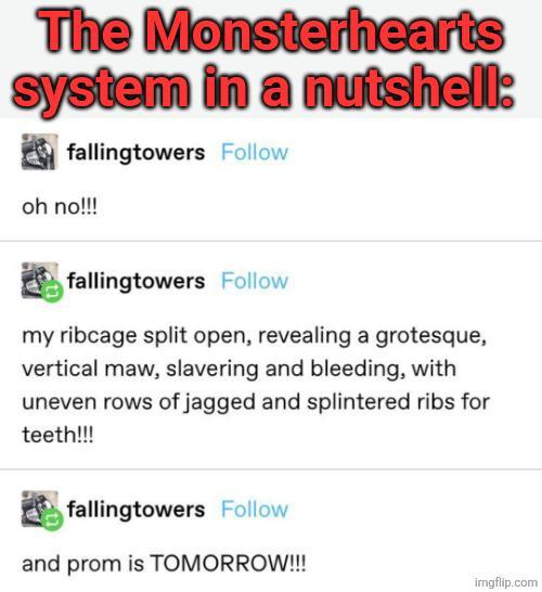 The Monsterhearts system in a nutshell: fallingtowers Follow oh no!!! fallingtowers Follow my ribcage split open, revealing a grotesque, vertical maw, slavering and bleeding, with uneven rows of jagged and splintered ribs for teeth!!! fallingtowers Follow and prom is TOMORROW!!! imgflip.com