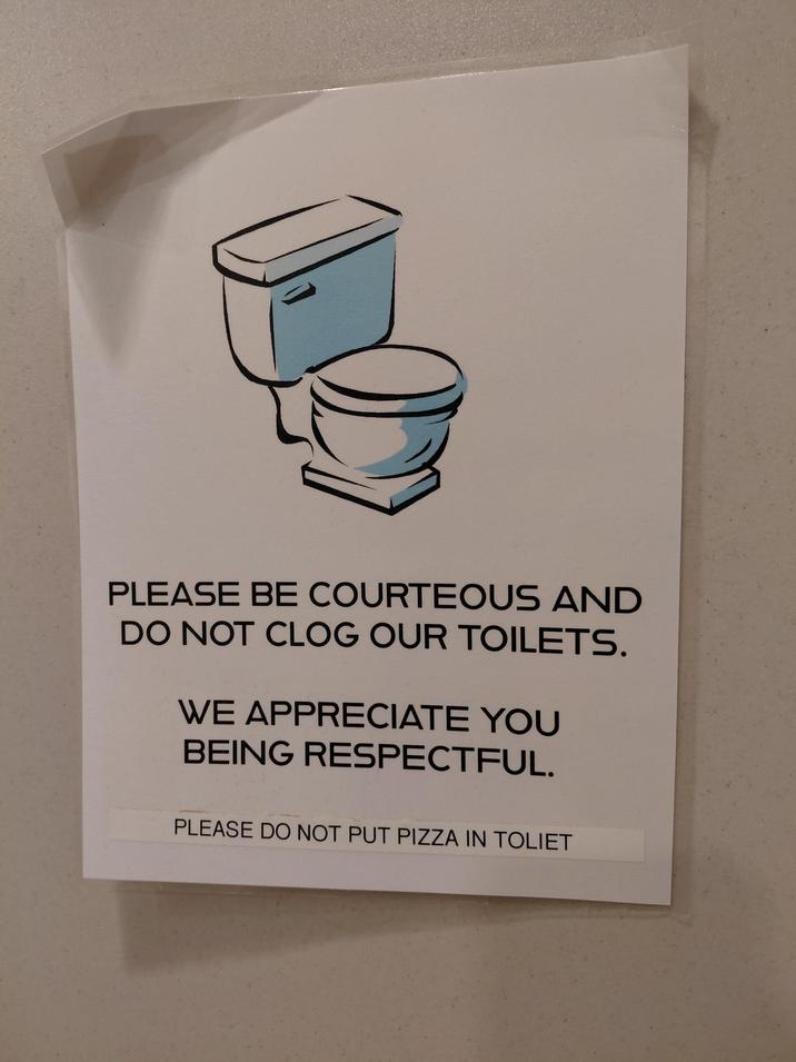 PLEASE BE COURTEOUS AND DO NOT CLOG OUR TOILETS. WE APPRECIATE YOU BEING RESPECTFUL. PLEASE DO NOT PUT PIZZA IN TOLIET