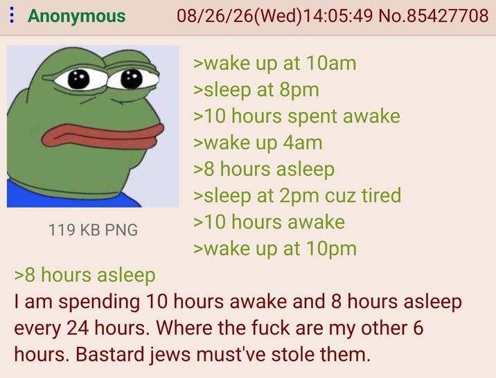 : Anonymous 119 KB PNG >8 hours asleep 08/26/26(Wed)14:05:49 No.85427708 >wake up at 10am >sleep at 8pm >10 hours spent awake >wake up 4am >8 hours asleep >sleep at 2pm cuz tired >10 hours awake >wake up at 10pm I am spending 10 hours awake and 8 hours asleep every 24 hours. Where the f--- are my other 6 hours. Bastard jews must've stole them.