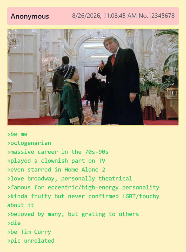 Anonymous 8/26/2026, 11:08:45 AM No.12345678 >be me >octogenarian >massive career in the 70s-90s >played a clownish part on TV >even starred in Home Alone 2 >love broadway, personally theatrical >famous for eccentric/high-energy personality >kinda fruity but never confirmed LGBT/touchy about it >beloved by many, but grating to others >die >be Tim Curry >pic unrelated
