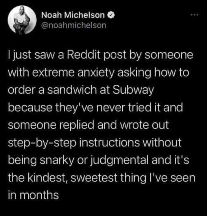 Noah Michelson @noahmichelson I just saw a Reddit post by someone with extreme anxiety asking how to order a sandwich at Subway because they've never tried it and someone replied and wrote out step-by-step instructions without being snarky or judgmental and it's the kindest, sweetest thing I've seen in months