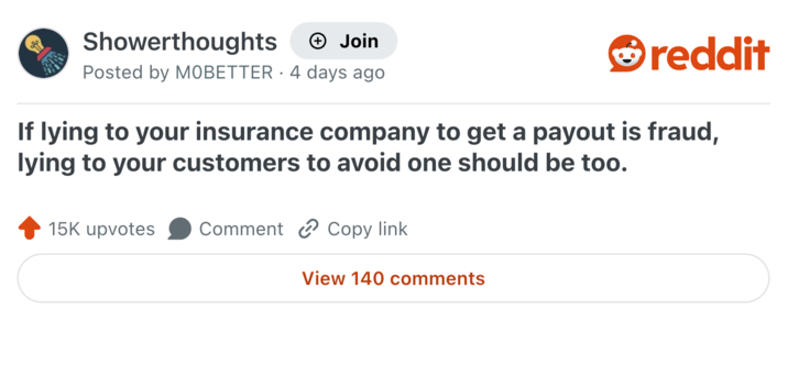 Showerthoughts + Join Posted by MOBETTER 4 days ago • reddit If lying to your insurance company to get a payout is fraud, lying to your customers to avoid one should be too. 15K upvotes Comment Copy link View 140 comments
