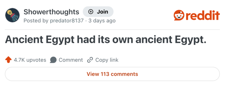 Showerthoughts + Join reddit Posted by predator8137 · 3 days ago . Ancient Egypt had its own ancient Egypt. 4.7K upvotes Comment Copy link View 113 comments