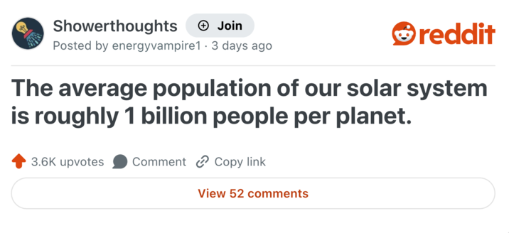 Showerthoughts + Join reddit Posted by energyvampire1 - 3 days ago. The average population of our solar system is roughly 1 billion people per planet. 3.6K upvotes Comment Copy link View 52 comments