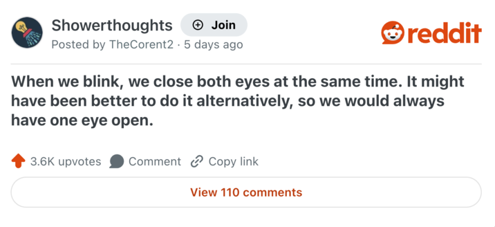 Showerthoughts + Join Posted by TheCorent2 5 days ago reddit When we blink, we close both eyes at the same time. It might have been better to do it alternatively, so we would always have one eye open. 3.6K upvotes Comment Copy link View 110 comments