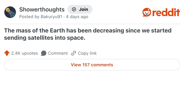 Showerthoughts + Join Posted by Bakuryu91 4 days ago reddit The mass of the Earth has been decreasing since we started sending satellites into space. 2.4K upvotes Comment Copy link View 157 comments