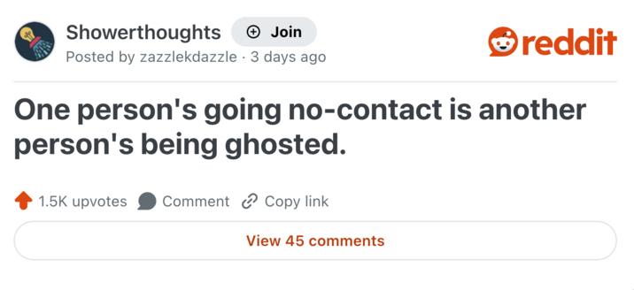 Showerthoughts + Join Posted by zazzlekdazzle 3 days ago • reddit One person's going no-contact is another person's being ghosted. 1.5K upvotes Comment Copy link View 45 comments
