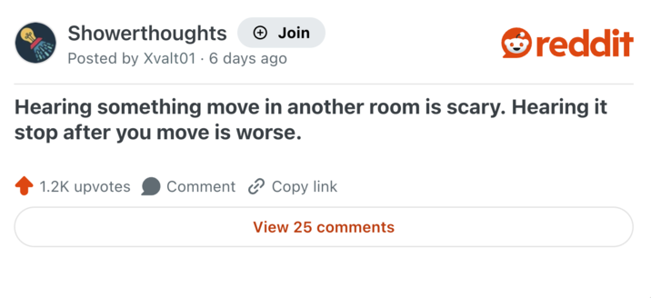 Showerthoughts + Join reddit Posted by Xvalt01 6 days ago . Hearing something move in another room is scary. Hearing it stop after you move is worse. 1.2K upvotes Comment Copy link View 25 comments
