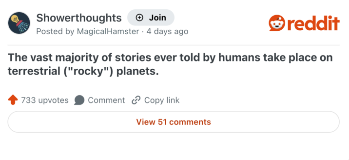 Showerthoughts + Join reddit Posted by Magical Hamster 4 days ago The vast majority of stories ever told by humans take place on terrestrial ("rocky") planets. 733 upvotes Comment Copy link View 51 comments