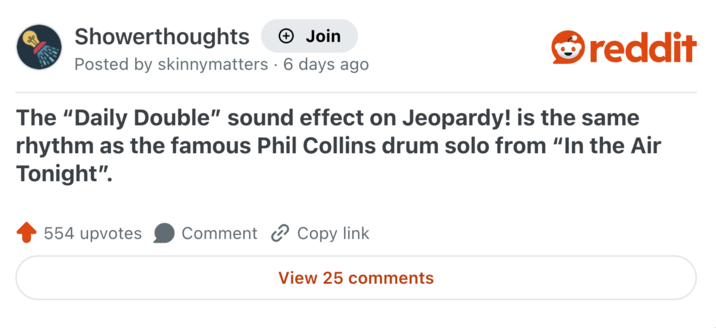 Showerthoughts + Join reddit Posted by skinnymatters 6 days ago. The "Daily Double" sound effect on Jeopardy! is the same rhythm as the famous Phil Collins drum solo from “In the Air Tonight". 554 upvotes Comment Copy link. View 25 comments