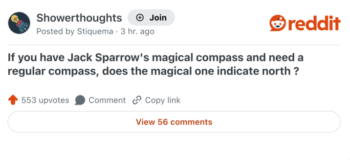 Showerthoughts → Join Posted by Stiquema 3 hr. ago • reddit If you have Jack Sparrow's magical compass and need a regular compass, does the magical one indicate north? 553 upvotes Comment Copy link View 56 comments