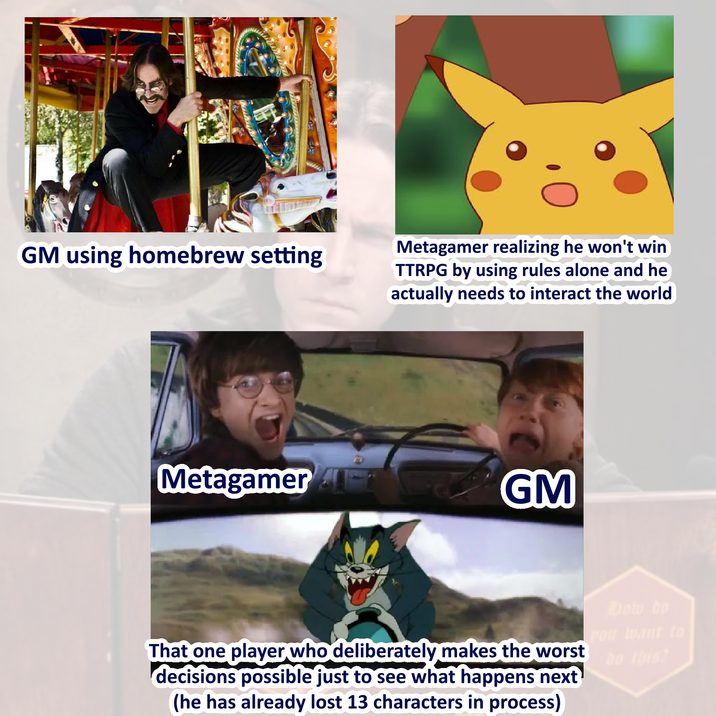GM using homebrew setting Metagamer realizing he won't win TTRPG by using rules alone and he actually needs to interact the world Metagamer GM That one player who deliberately makes the worst decisions possible just to see what happens next (he has already lost 13 characters in process) Dow bo Pou want to do this?