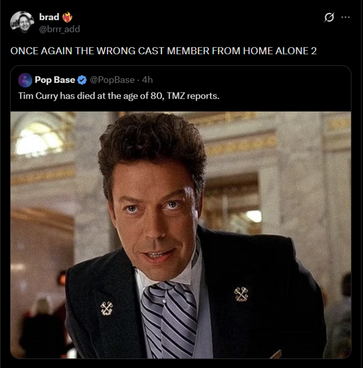brad @brrr_add ONCE AGAIN THE WRONG CAST MEMBER FROM HOME ALONE 2 Pop Base ✔ @PopBase - 4h Tim Curry has died at the age of 80, TMZ reports.