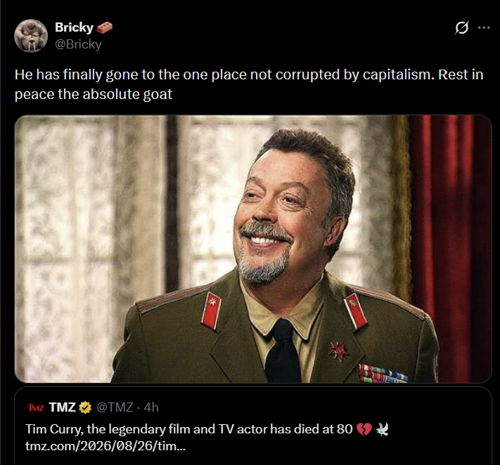 Bricky @Bricky 0 He has finally gone to the one place not corrupted by capitalism. Rest in peace the absolute goat TMZ TMZ @TMZ - 4h Tim Curry, the legendary film and TV actor has died at 80 tmz.com/2026/08/26/tim...