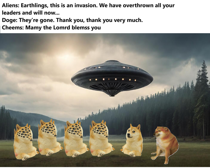 Aliens: Earthlings, this is an invasion. We have overthrown all your leaders and will now... Doge: They're gone. Thank you, thank you very much. Cheems: Mamy the Lomrd blemss you