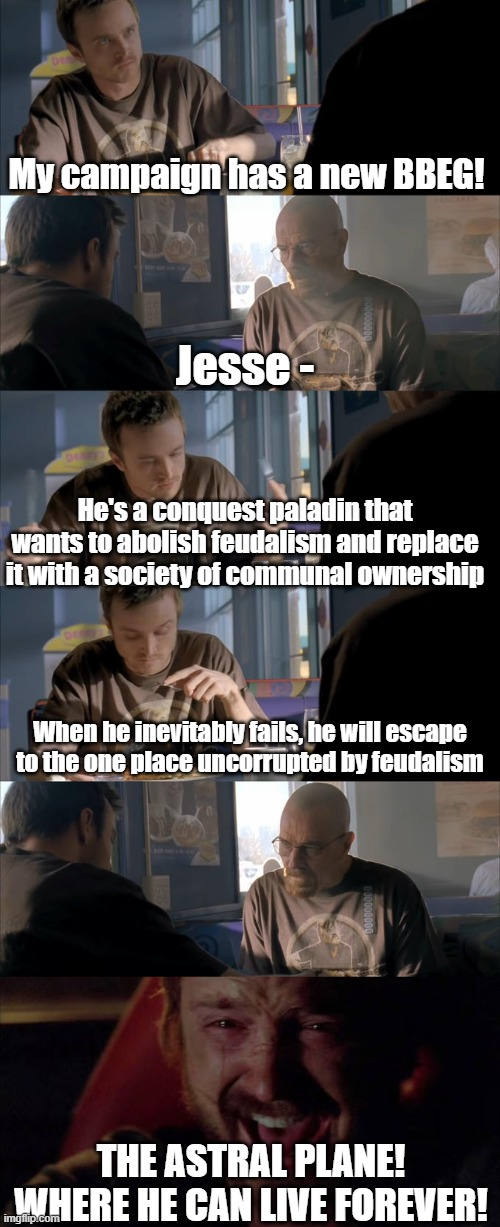 My campaign has a new BBEG! Jesse- He's a conquest paladin that wants to abolish feudalism and replace it with a society of communal ownership When he inevitably fails, he will escape to the one place uncorrupted by feudalism THE ASTRAL PLANE! WHERE HE CAN LIVE FOREVER!