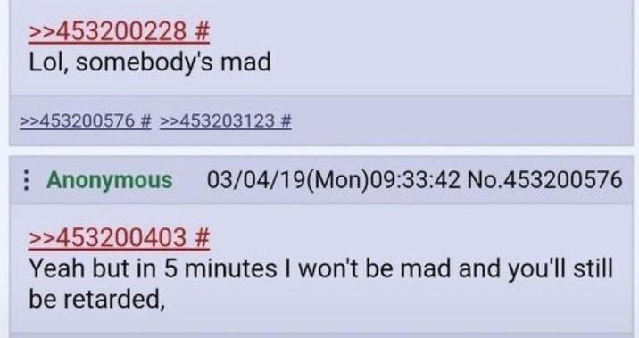 >>453200228 # Lol, somebody's mad >>453200576 # >>453203123 # Anonymous 03/04/19(Mon)09:33:42 No.453200576 >>453200403 # Yeah but in 5 minutes I won't be mad and you'll still be retarded,