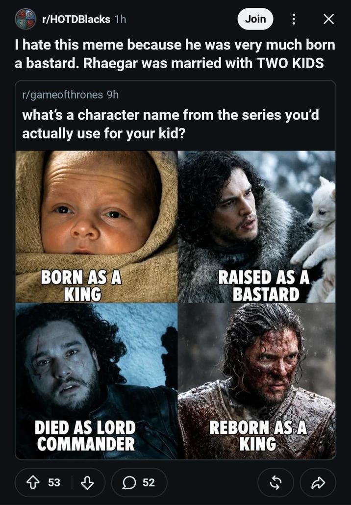 r/HOTDBlacks 1h Join : X I hate this meme because he was very much born a bastard. Rhaegar was married with TWO KIDS r/gameofthrones 9h what's a character name from the series you'd actually use for your kid? BORN AS A KING RAISED AS A BASTARD DIED AS LORD COMMANDER ◇ 53 ♡ ☐ 52 REBORN AS A KING