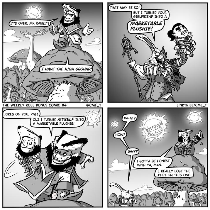 IT'S OVER, MR RABBIT! THAT MAY BE SO! BUT I TURNED YOUR GIRLFRIEND INTO A MARKETABLE PLUSHIE! I HAVE THE HIGH GROUND! 0 THE WEEKLY ROLL BONUS COMIC #4 JOKES ON YOU, PAL! C CUZ I TURNED MYSELF INTO A MARKETABLE PLUSHIE! @CME_T HOW? WHAT? LINKTR.EE/CME_T WHY? I GOTTA BE HONEST WITH YA, MAN. I REALLY LOST THE PLOT ON THIS ONE. mw &