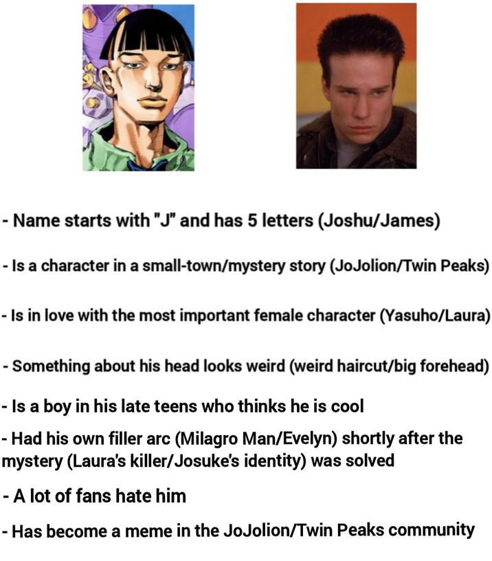 - Name starts with "J" and has 5 letters (Joshu/James) - Is a character in a small-town/mystery story (JoJolion/Twin Peaks) - Is in love with the most important female character (Yasuho/Laura) - Something about his head looks weird (weird haircut/big forehead) - Is a boy in his late teens who thinks he is cool - Had his own filler arc (Milagro Man/Evelyn) shortly after the mystery (Laura's killer/Josuke's identity) was solved - A lot of fans hate him - Has become a meme in the JoJolion/Twin Peaks community