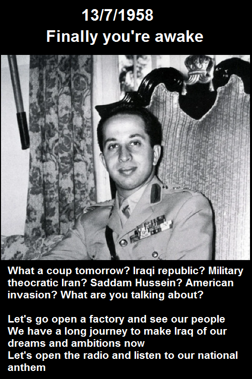 13/7/1958 Finally you're awake What a coup tomorrow? Iraqi republic? Military theocratic Iran? Saddam Hussein? American invasion? What are you talking about? Let's go open a factory and see our people We have a long journey to make Iraq of our dreams and ambitions now Let's open the radio and listen to our national anthem