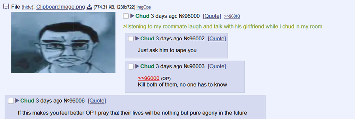 [] File (hide): ClipboardImage.png (774.31 KB, 1238x722) ImgOps Chud 3 days ago Nº96000 [Quote] >>96003 >listening to my roommate laugh and talk with his girlfriend while i chud in my room Chud 3 days ago Nº96002 [Quote] Just ask him to r--- you Chud 3 days ago Nº96003 [Quote] >>96000 (OP) Kill both of them, no one has to know Chud 3 days ago Nº96006 [Quote] If this makes you feel better OP I pray that their lives will be nothing but pure agony in the future
