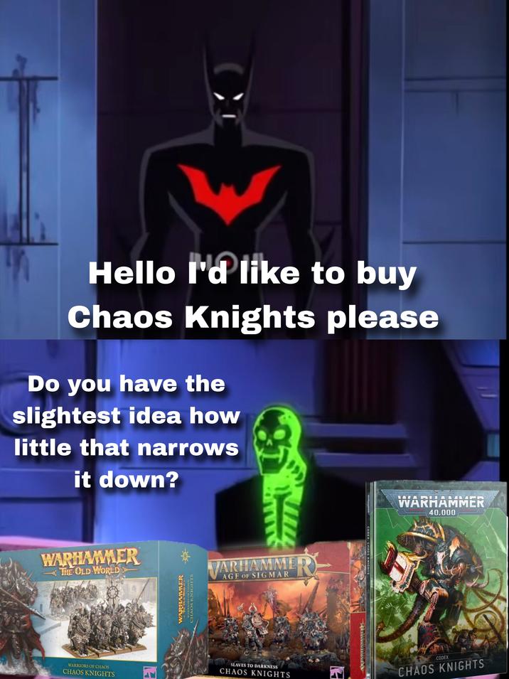 Hello I'd like to buy Chaos Knights please Do you have the slightest idea how little that narrows it down? WARHAMMER THE OLD WORLD WARRIORS OF CHAOS CHAOS KNIGHTS El WOLD WORLD WARRIORS OF CHAOS CHAOS KNIGHTS VARHAMMER AGE OF SIGMAR SLAVES TO DARKNESS CHAOS KNIGHTS EN WARHAMMER CODEX: CHAOS KNIGHTS WARHAMMER 10 40,000 CODEX CHAOS KNIGHTS