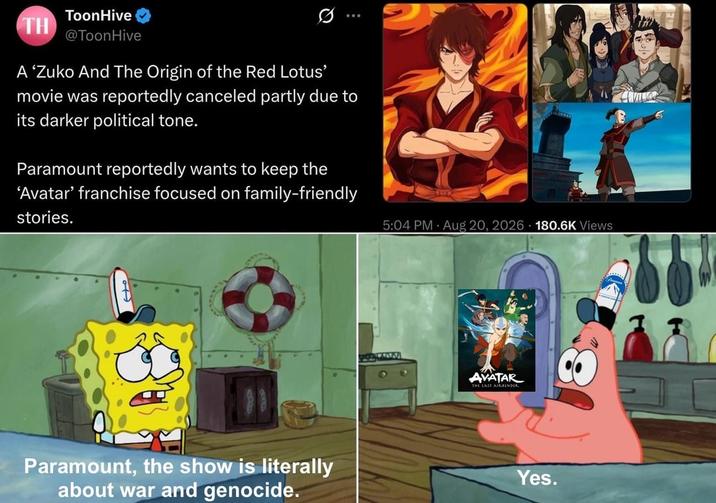 TH ToonHive @ToonHive Q A 'Zuko And The Origin of the Red Lotus' movie was reportedly canceled partly due to its darker political tone. Paramount reportedly wants to keep the 'Avatar' franchise focused on family-friendly stories. Paramount, the show is literally about war and genocide. 5:04 PM Aug 20, 2026 180.6K Views AVATAR THE LAST AIRBENDER Yes.