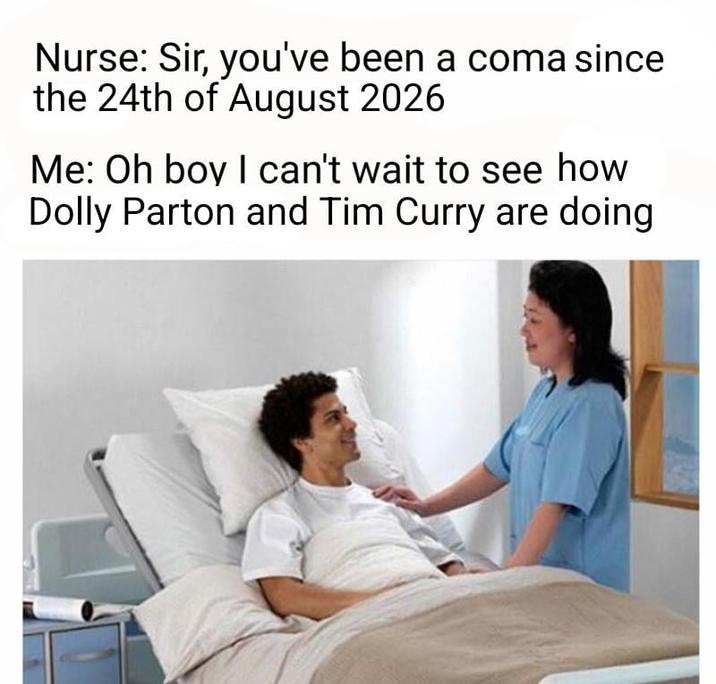 Nurse: Sir, you've been a coma since the 24th of August 2026 Me: Oh boy I can't wait to see how Dolly Parton and Tim Curry are doing