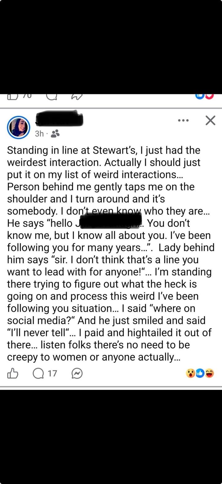 3 W 3h Standing in line at Stewart's, I just had the weirdest interaction. Actually I should just put it on my list of weird interactions... Person behind me gently taps me on the shoulder and I turn around and it's somebody. I don't even know who they are... He says "hello J You don't know me, but I know all about you. I've been following you for many years....". Lady behind. him says "sir. I don't think that's a line you want to lead with for anyone!"... I'm standing there trying to figure out what the heck is going on and process this weird I've been following you situation... I said "where on social media?" And he just smiled and said "I'll never tell"... I paid and hightailed it out of there... listen folks there's no need to be creepy to women or anyone actually... Q17