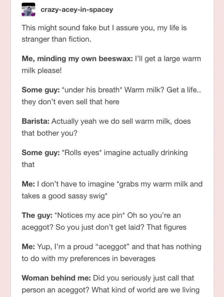 crazy-acey-in-spacey This might sound fake but I assure you, my life is stranger than fiction. Me, minding my own beeswax: I'll get a large warm milk please! Some guy: *under his breath* Warm milk? Get a life.. they don't even sell that here Barista: Actually yeah we do sell warm milk, does that bother you? Some guy: *Rolls eyes* imagine actually drinking that Me: I don't have to imagine *grabs my warm milk and takes a good sassy swig* The guy: *Notices my ace pin* Oh so you're an aceggot? So you just don't get laid? That figures Me: Yup, I'm a proud "aceggot" and that has nothing to do with my preferences in beverages Woman behind me: Did you seriously just call that person an aceggot? What kind of world are we living
