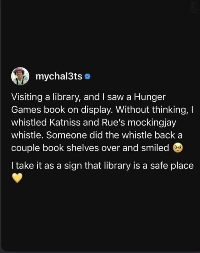 mychal3ts Visiting a library, and I saw a Hunger Games book on display. Without thinking, I whistled Katniss and Rue's mockingjay whistle. Someone did the whistle back a couple book shelves over and smiled → I take it as a sign that library is a safe place