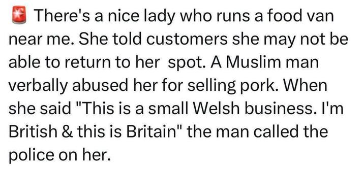 There's a nice lady who runs a food van near me. She told customers she may not be able to return to her spot. A Muslim man verbally abused her for selling pork. When she said "This is a small Welsh business. I'm British & this is Britain" the man called the police on her.