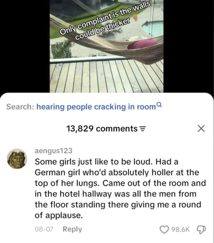 Only complaint is the walls could be thicker Search: hearing people cracking in room 13,829 comments = aengus123 Some girls just like to be loud. Had a German girl who'd absolutely holler at the top of her lungs. Came out of the room and in the hotel hallway was all the men from the floor standing there giving me a round of applause. 08-07 Reply 98.6K