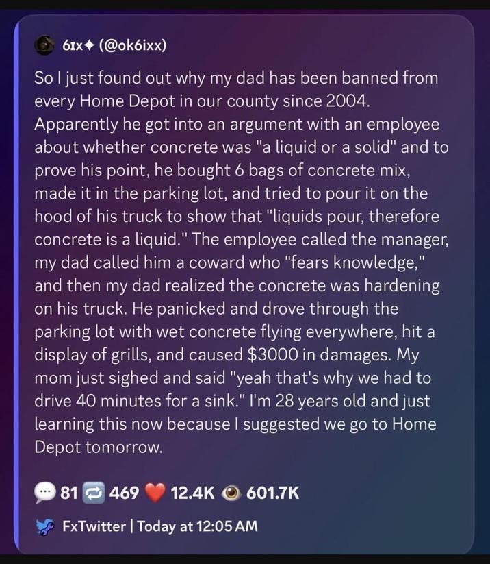 61x (@ok6ixx) So I just found out why my dad has been banned from every Home Depot in our county since 2004. Apparently he got into an argument with an employee about whether concrete was "a liquid or a solid" and to prove his point, he bought 6 bags of concrete mix, made it in the parking lot, and tried to pour it on the hood of his truck to show that "liquids pour, therefore concrete is a liquid." The employee called the manager, my dad called him a coward who "fears knowledge," and then my dad realized the concrete was hardening on his truck. He panicked and drove through the parking lot with wet concrete flying everywhere, hit a display of grills, and caused $3000 in damages. My mom just sighed and said "yeah that's why we had to drive 40 minutes for a sink." I'm 28 years old and just learning this now because I suggested we go to Home Depot tomorrow. 81 469 12.4K 601.7K FxTwitter | Today at 12:05 AM