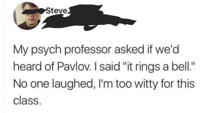 Steve ཀྱིས་ཀྱ My psych professor asked if we'd heard of Pavlov. I said "it rings a bell." No one laughed, I'm too witty for this class.