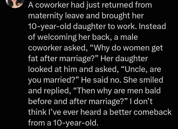 A coworker had just returned from maternity leave and brought her 10-year-old daughter to work. Instead of welcoming her back, a male coworker asked, "Why do women get fat after marriage?” Her daughter looked at him and asked, "Uncle, are you married?" He said no. She smiled and replied, "Then why are men bald before and after marriage?" I don't think I've ever heard a better comeback from a 10-year-old.