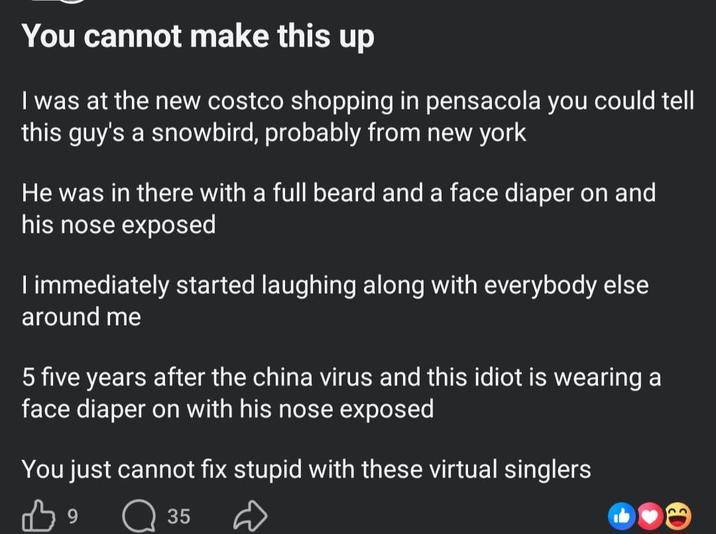 You cannot make this up I was at the new costco shopping in pensacola you could tell this guy's a snowbird, probably from new york He was in there with a full beard and a face diaper on and his nose exposed I immediately started laughing along with everybody else around me 5 five years after the china virus and this idiot is wearing a face diaper on with his nose exposed You just cannot fix stupid with these virtual singlers 39 ☐ 35