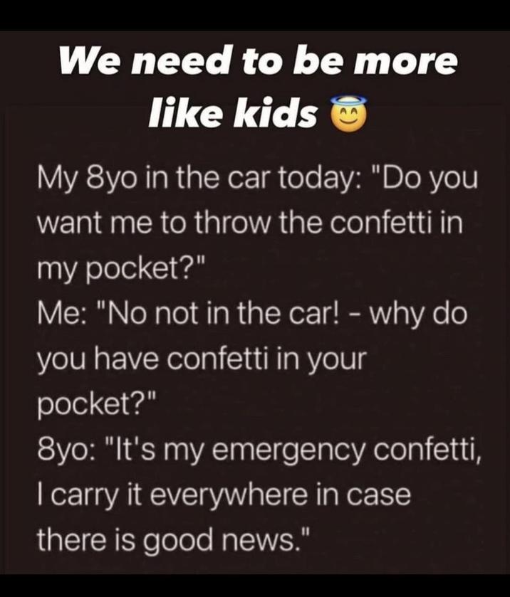 We need to be more like kids My 8yo in the car today: "Do you want me to throw the confetti in my pocket?" Me: "No not in the car! - why do you have confetti in your pocket?" 8yo: "It's my emergency confetti, I carry it everywhere in case there is good news."