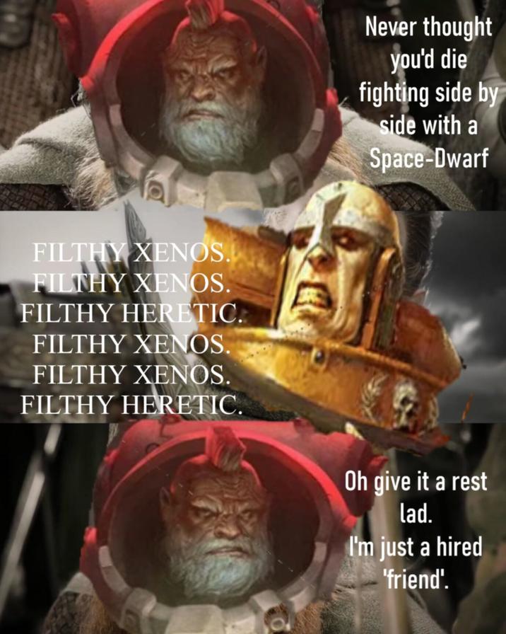 FILTHY XENOS. FILTHY XENOS. FILTHY HERETIC. FILTHY XENOS. FILTHY XENOS. FILTHY HERETIC. Never thought you'd die fighting side by side with a Space-Dwarf Oh give it a rest lad. I'm just a hired 'friend'.
