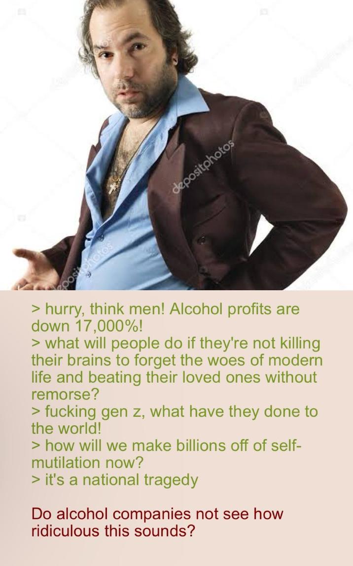 positphotos depositphotos > hurry, think men! Alcohol profits are down 17,000%! > what will people do if they're not killing their brains to forget the woes of modern life and beating their loved ones without remorse? > f------ gen z, what have they done to the world! > how will we make billions off of self- mutilation now? > it's a national tragedy Do alcohol companies not see how ridiculous this sounds?