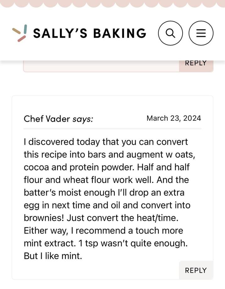 SALLY'S BAKING III = REPLY Chef Vader says: March 23, 2024 I discovered today that you can convert this recipe into bars and augment w oats, cocoa and protein powder. Half and half flour and wheat flour work well. And the batter's moist enough I'll drop an extra egg in next time and oil and convert into brownies! Just convert the heat/time. Either way, I recommend a touch more mint extract. 1 tsp wasn't quite enough. But I like mint. REPLY