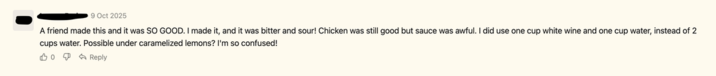 9 Oct 2025 A friend made this and it was SO GOOD. I made it, and it was bitter and sour! Chicken was still good but sauce was awful. I did use one cup white wine and one cup water, instead of 2 cups water. Possible under caramelized lemons? I'm so confused! 0 P é Reply