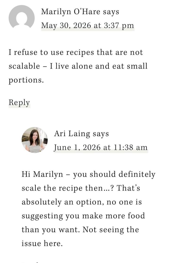 C Marilyn O'Hare says May 30, 2026 at 3:37 pm I refuse to use recipes that are not scalable - I live alone and eat small portions. Reply Ari Laing says June 1, 2026 at 11:38 am Hi Marilyn you should definitely - scale the recipe then...? That's absolutely an option, no one is suggesting you make more food than you want. Not seeing the issue here.